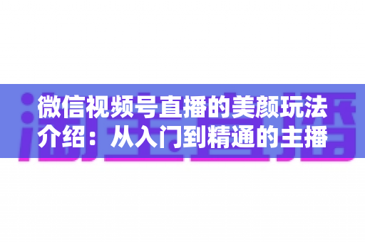 微信视频号直播的美颜玩法介绍：从入门到精通的主播美颜实战指南
