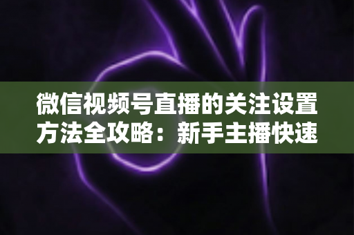 微信视频号直播的关注设置方法全攻略：新手主播快速涨粉的实用指南