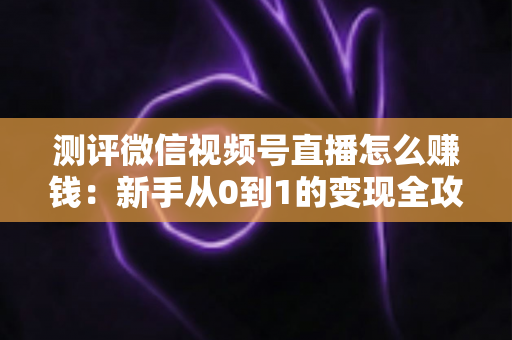 测评微信视频号直播怎么赚钱:新手从0到1的变现全攻略与真实避坑指南 测评微信视频号直播怎么赚钱:新手从0到1的变现全攻略与真实避坑指南