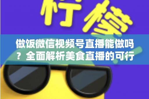 做饭微信视频号直播能做吗?全面解析美食直播的可行性、操作步骤与变现指南 做饭微信视频号直播能做吗?全面解析美食直播的可行性、操作步骤与变现指南