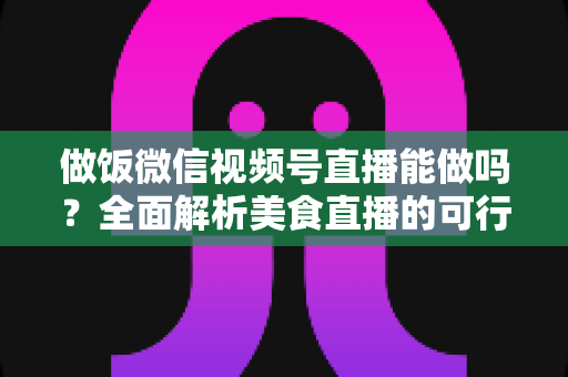 做饭微信视频号直播能做吗?全面解析美食直播的可行性、操作步骤与变现指南 做饭微信视频号直播能做吗?全面解析美食直播的可行性、操作步骤与变现指南