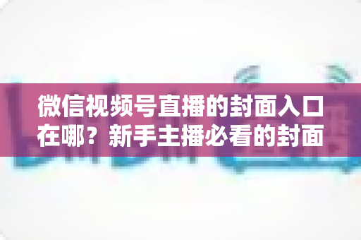 微信视频号直播的封面入口在哪?新手主播必看的封面设置全流程指南 微信视频号直播的封面入口在哪?新手主播必看的封面设置全流程指南