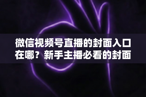 微信视频号直播的封面入口在哪?新手主播必看的封面设置全流程指南 微信视频号直播的封面入口在哪?新手主播必看的封面设置全流程指南