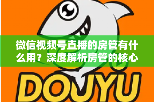 微信视频号直播的房管有什么用？深度解析房管的核心作用、权限与设置全攻略