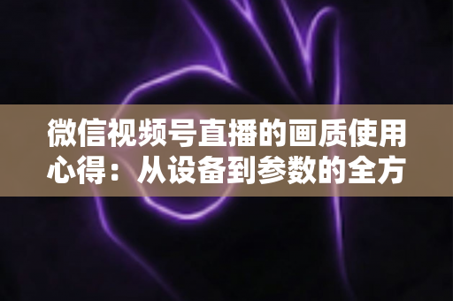 微信视频号直播的画质使用心得:从设备到参数的全方位画质优化指南 微信视频号直播的画质使用心得:从设备到参数的全方位画质优化指南