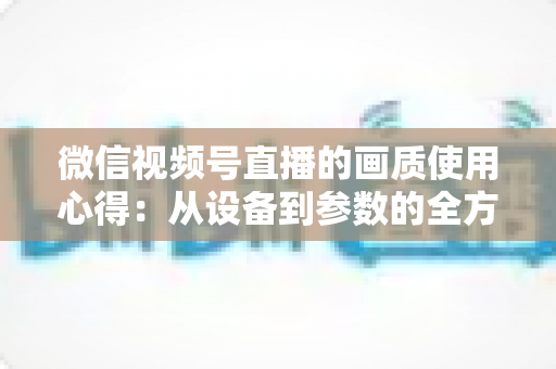微信视频号直播的画质使用心得:从设备到参数的全方位画质优化指南 微信视频号直播的画质使用心得:从设备到参数的全方位画质优化指南