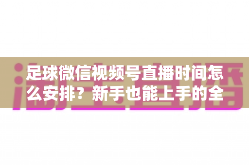 足球微信视频号直播时间怎么安排？新手也能上手的全套排期攻略