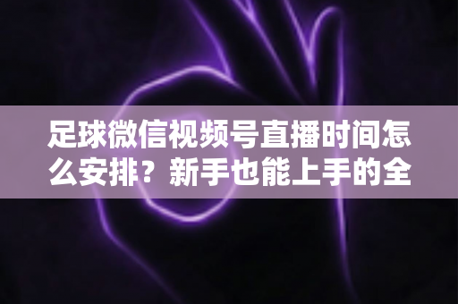 足球微信视频号直播时间怎么安排？新手也能上手的全套排期攻略