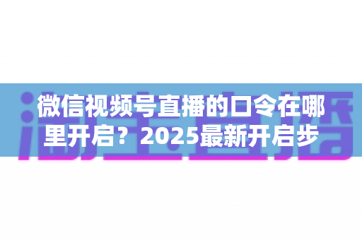 微信视频号直播的口令在哪里开启？2025最新开启步骤与实用技巧全解析