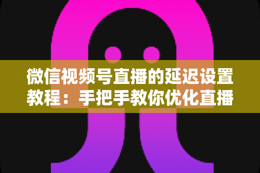 微信视频号直播的延迟设置教程：手把手教你优化直播互动体验的完整实操指南