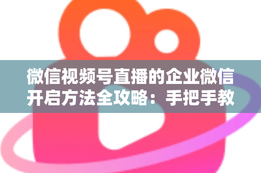 微信视频号直播的企业微信开启方法全攻略：手把手教你打通公私域流量，助力企业高效获客转化