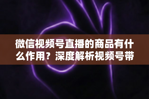 微信视频号直播的商品有什么作用？深度解析视频号带货的商品价值、转化逻辑与运营技巧
