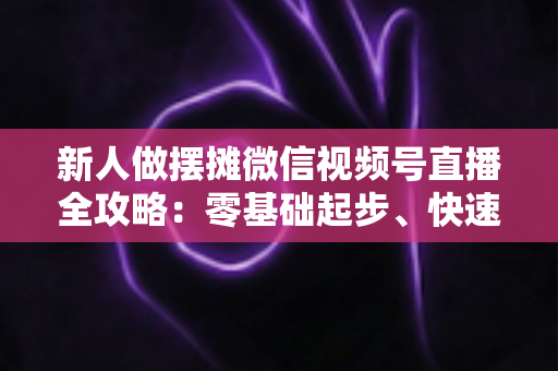 新人做摆摊微信视频号直播全攻略:零基础起步、快速涨粉、稳定出单的实战指南 新人做摆摊微信视频号直播全攻略:零基础起步、快速涨粉、稳定出单的实战指南