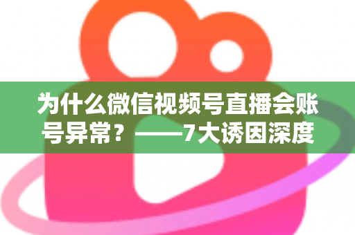 为什么微信视频号直播会账号异常？——7大诱因深度剖析、应急处理方案与长效预防指南
