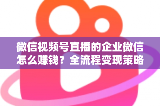 微信视频号直播的企业微信怎么赚钱?全流程变现策略与实战指南 微信视频号直播的企业微信怎么赚钱?全流程变现策略与实战指南
