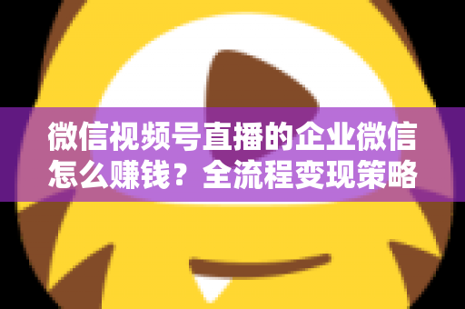 微信视频号直播的企业微信怎么赚钱？全流程变现策略与实战指南