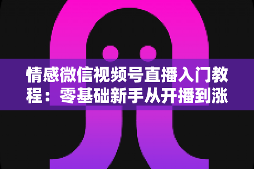 情感微信视频号直播入门教程:零基础新手从开播到涨粉的全流程实战指南 情感微信视频号直播入门教程:零基础新手从开播到涨粉的全流程实战指南
