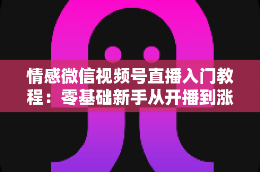 情感微信视频号直播入门教程：零基础新手从开播到涨粉的全流程实战指南