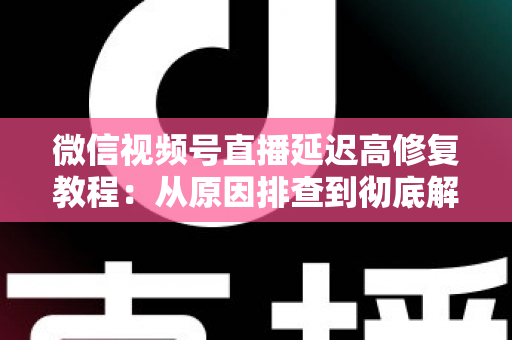 微信视频号直播延迟高修复教程:从原因排查到彻底解决的完整实战方案 微信视频号直播延迟高修复教程:从原因排查到彻底解决的完整实战方案