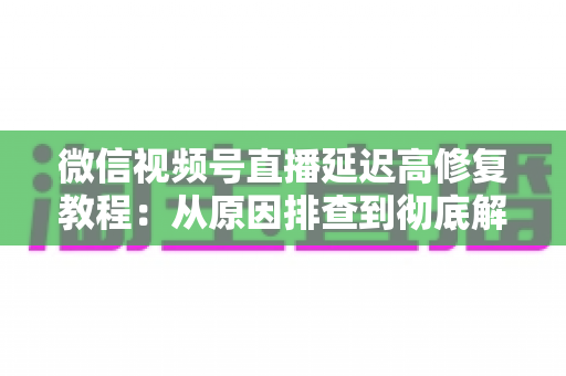微信视频号直播延迟高修复教程：从原因排查到彻底解决的完整实战方案