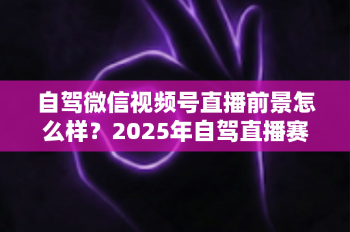 自驾微信视频号直播前景怎么样？2025年自驾直播赛道机遇与变现前景全解析