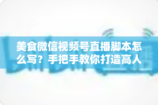 美食微信视频号直播脚本怎么写?手把手教你打造高人气高转化的美食直播内容方案 美食微信视频号直播脚本怎么写?手把手教你打造高人气高转化的美食直播内容方案