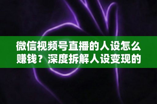 微信视频号直播的人设怎么赚钱？深度拆解人设变现的核心逻辑与实战打法