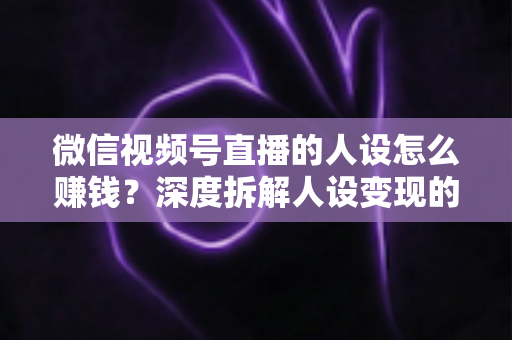 微信视频号直播的人设怎么赚钱？深度拆解人设变现的核心逻辑与实战打法