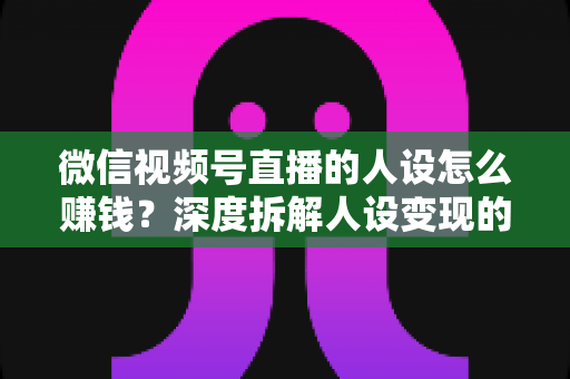 微信视频号直播的人设怎么赚钱？深度拆解人设变现的核心逻辑与实战打法