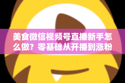 美食微信视频号直播新手怎么做?零基础从开播到涨粉变现的全流程实战指南 美食微信视频号直播新手怎么做?零基础从开播到涨粉变现的全流程实战指南