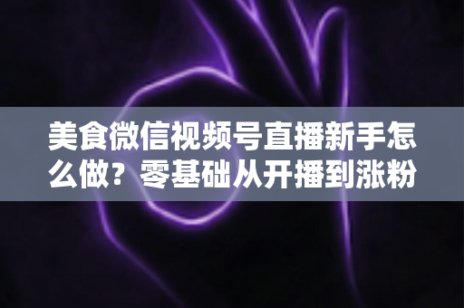 美食微信视频号直播新手怎么做?零基础从开播到涨粉变现的全流程实战指南 美食微信视频号直播新手怎么做?零基础从开播到涨粉变现的全流程实战指南