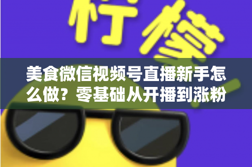 美食微信视频号直播新手怎么做？零基础从开播到涨粉变现的全流程实战指南
