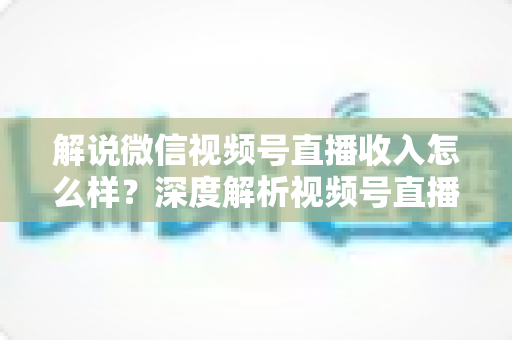 解说微信视频号直播收入怎么样？深度解析视频号直播的赚钱模式与真实收益水平