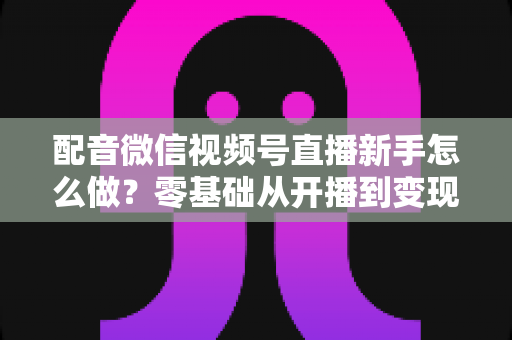 配音微信视频号直播新手怎么做?零基础从开播到变现的完整实战指南 配音微信视频号直播新手怎么做?零基础从开播到变现的完整实战指南
