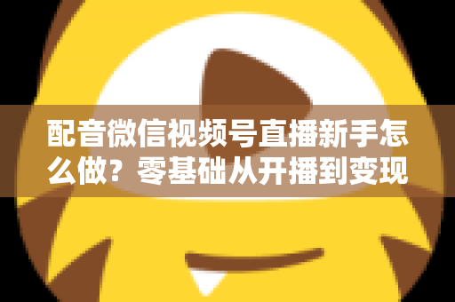配音微信视频号直播新手怎么做？零基础从开播到变现的完整实战指南