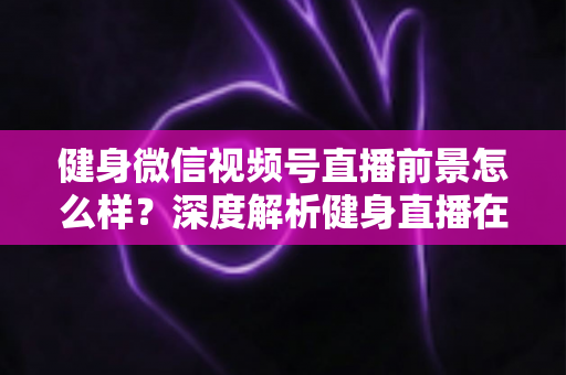 健身微信视频号直播前景怎么样?深度解析健身直播在视频号上的市场机遇、变现路径与未来发展趋势 健身微信视频号直播前景怎么样?深度解析健身直播在视频号上的市场机遇、变现路径与未来发展趋势