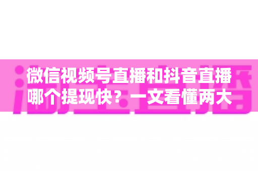 微信视频号直播和抖音直播哪个提现快？一文看懂两大平台提现规则、到账时间与实用技巧