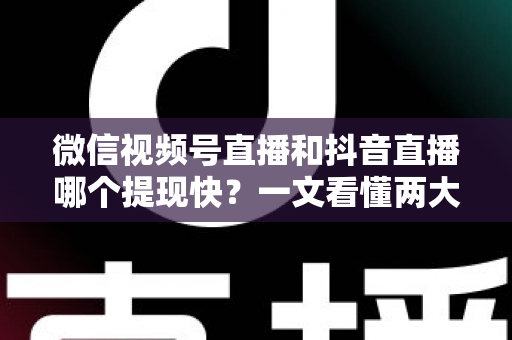 微信视频号直播和抖音直播哪个提现快？一文看懂两大平台提现规则、到账时间与实用技巧