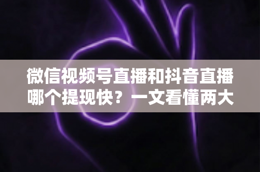微信视频号直播和抖音直播哪个提现快？一文看懂两大平台提现规则、到账时间与实用技巧