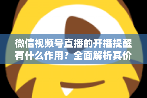 微信视频号直播的开播提醒有什么作用?全面解析其价值与使用技巧 微信视频号直播的开播提醒有什么作用?全面解析其价值与使用技巧