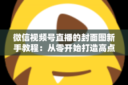 微信视频号直播的封面图新手教程:从零开始打造高点击率直播封面的完整指南 微信视频号直播的封面图新手教程:从零开始打造高点击率直播封面的完整指南