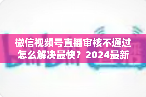 微信视频号直播审核不通过怎么解决最快？2024最新快速过审实用指南