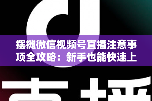 摆摊微信视频号直播注意事项全攻略:新手也能快速上手的实战指南 摆摊微信视频号直播注意事项全攻略:新手也能快速上手的实战指南