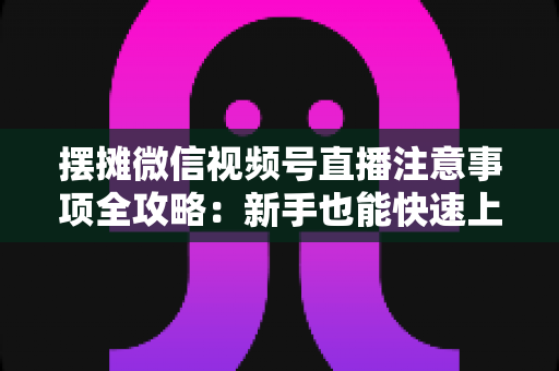 摆摊微信视频号直播注意事项全攻略:新手也能快速上手的实战指南 摆摊微信视频号直播注意事项全攻略:新手也能快速上手的实战指南
