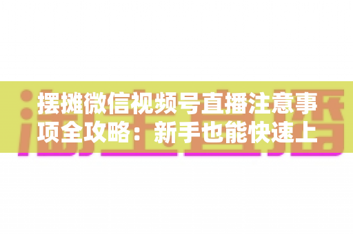 摆摊微信视频号直播注意事项全攻略：新手也能快速上手的实战指南