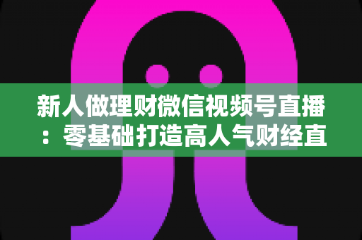 新人做理财微信视频号直播：零基础打造高人气财经直播间的实战全攻略