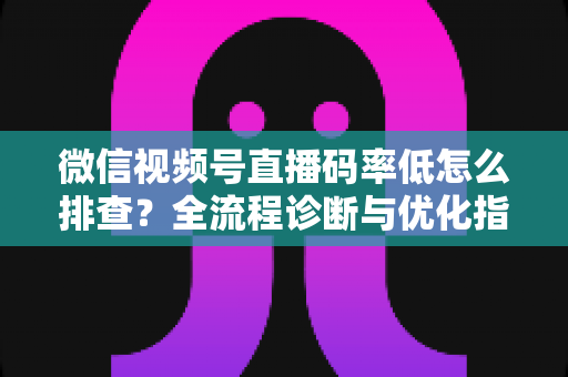 微信视频号直播码率低怎么排查?全流程诊断与优化指南,让直播画质清晰不卡顿 微信视频号直播码率低怎么排查?全流程诊断与优化指南,让直播画质清晰不卡顿