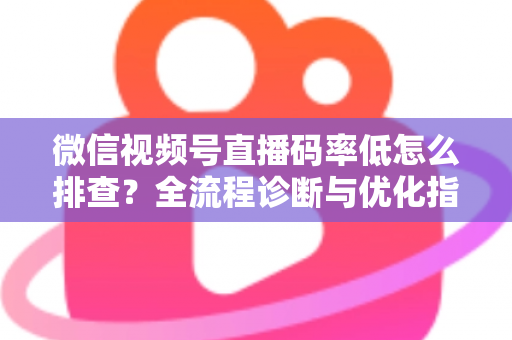 微信视频号直播码率低怎么排查？全流程诊断与优化指南，让直播画质清晰不卡顿