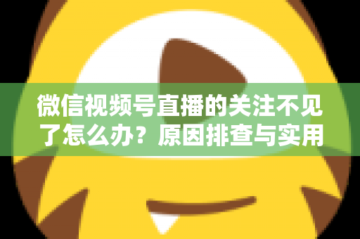 微信视频号直播的关注不见了怎么办？原因排查与实用解决方法全攻略