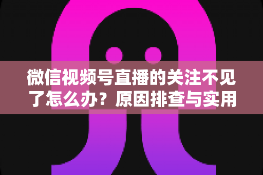 微信视频号直播的关注不见了怎么办？原因排查与实用解决方法全攻略